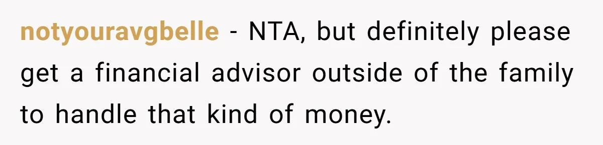 notyouravgbelle − NTA, but definitely please get a financial advisor outside of the family to handle that kind of money.