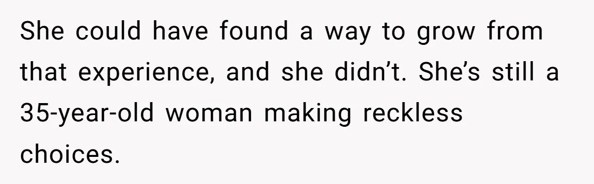 She could have found a way to grow from that experience, and she didn’t. She’s still a 35-year-old woman making reckless choices.