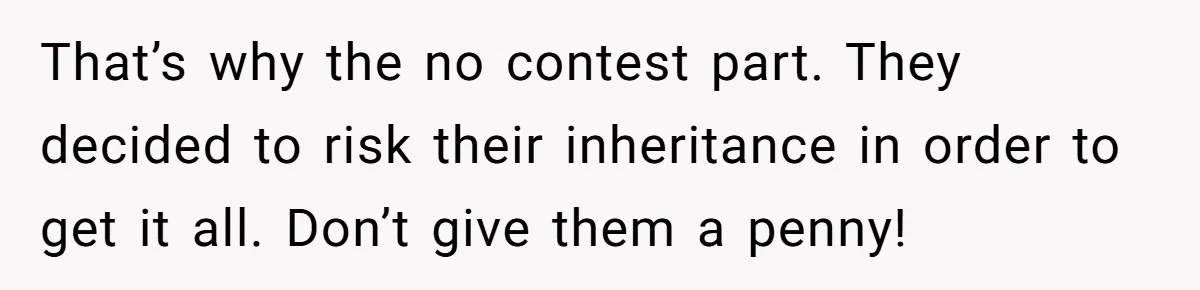 That’s why the no contest part. They decided to risk their inheritance in order to get it all. Don’t give them a penny!