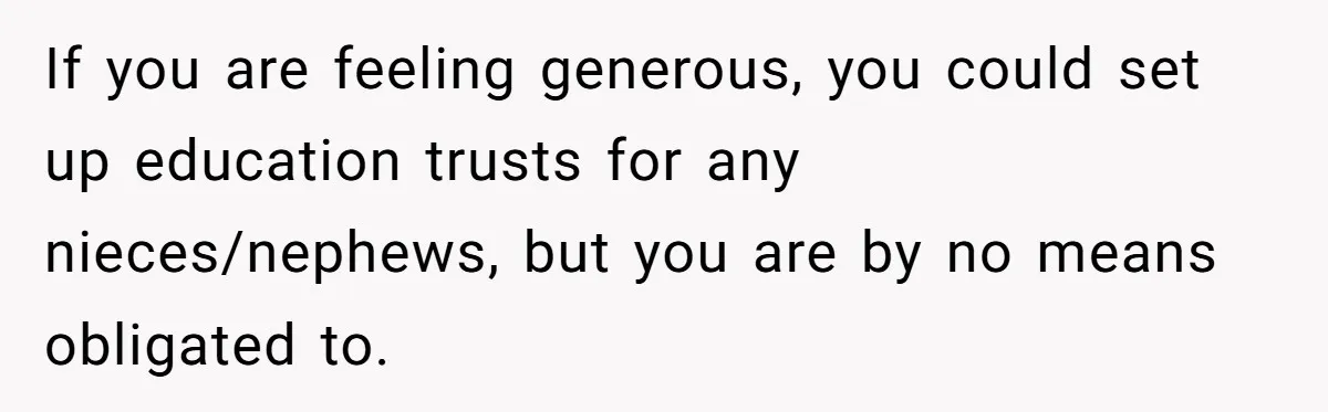 If you are feeling generous, you could set up education trusts for any nieces/nephews, but you are by no means obligated to.