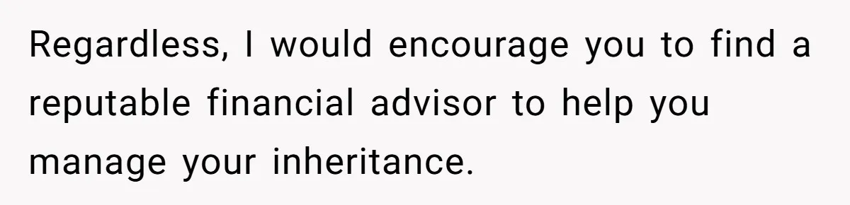 Regardless, I would encourage you to find a reputable financial advisor to help you manage your inheritance.