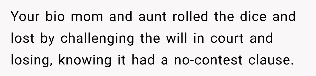 Your bio mom and aunt rolled the dice and lost by challenging the will in court and losing, knowing it had a no-contest clause.