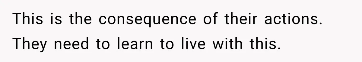 This is the consequence of their actions. They need to learn to live with this.