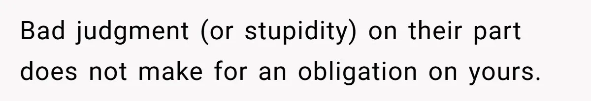 Bad judgment (or stupidity) on their part does not make for an obligation on yours.