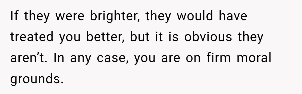 If they were brighter, they would have treated you better, but it is obvious they aren’t. In any case, you are on firm moral grounds.