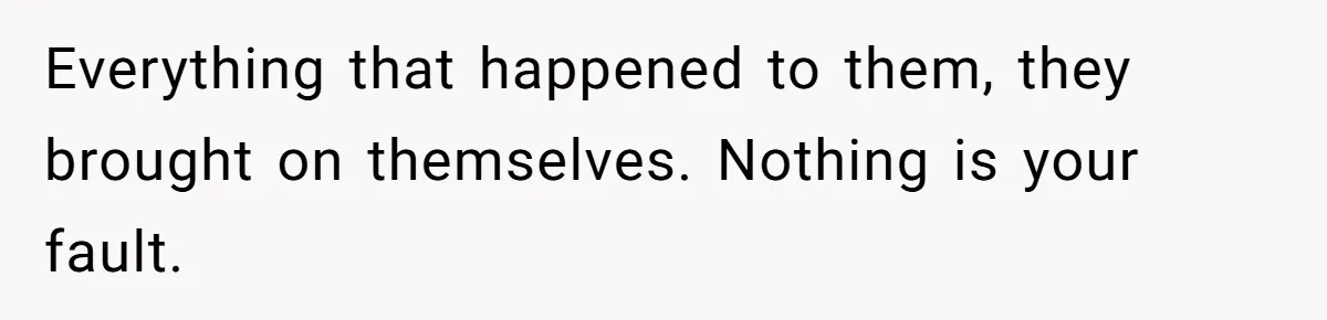 Everything that happened to them, they brought on themselves. Nothing is your fault.