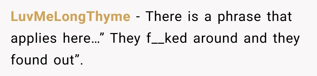 LuvMeLongThyme − There is a phrase that applies here…” They f__ked around and they found out”.