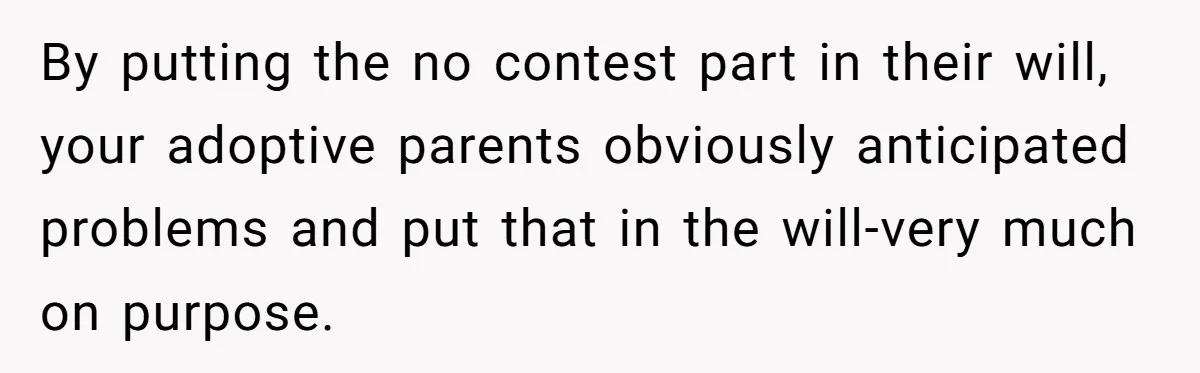 By putting the no contest part in their will, your adoptive parents obviously anticipated problems and put that in the will-very much on purpose.