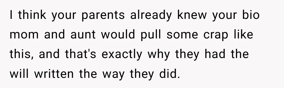 I think your parents already knew your bio mom and aunt would pull some crap like this, and that's exactly why they had the will written the way they did.