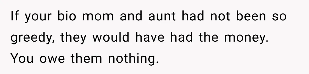 If your bio mom and aunt had not been so greedy, they would have had the money. You owe them nothing.
