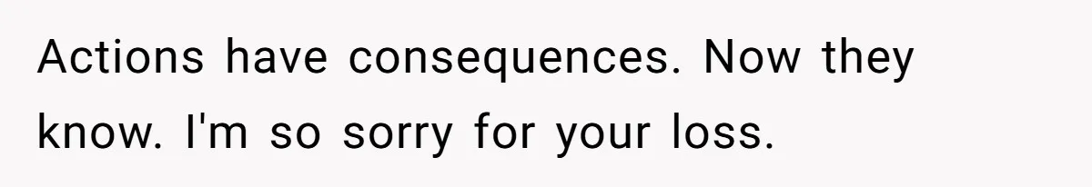 Actions have consequences. Now they know. I'm so sorry for your loss.