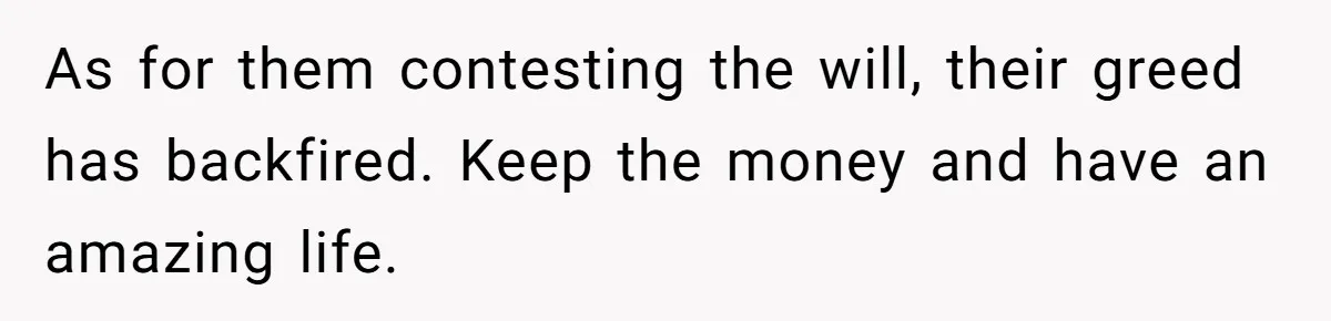 As for them contesting the will, their greed has backfired. Keep the money and have an amazing life.