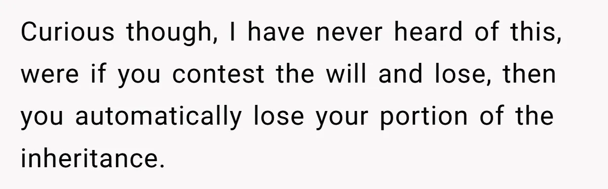 Curious though, I have never heard of this, were if you contest the will and lose, then you automatically lose your portion of the inheritance.
