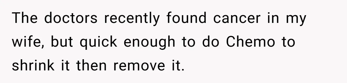 The doctors recently found cancer in my wife, but quick enough to do Chemo to shrink it then remove it.