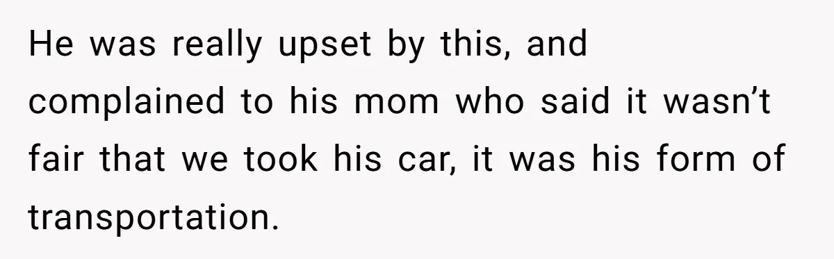 He was really upset by this, and complained to his mom who said it wasn’t fair that we took his car, it was his form of transportation.