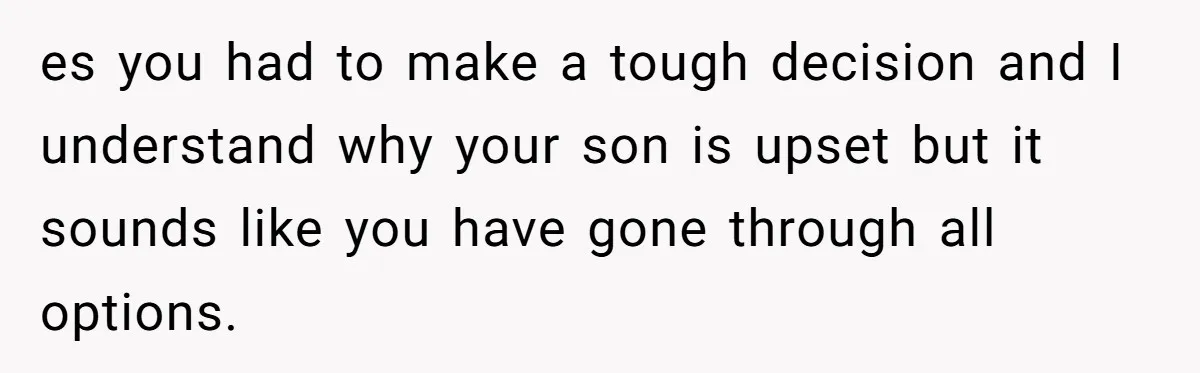 es you had to make a tough decision and I understand why your son is upset but it sounds like you have gone through all options.