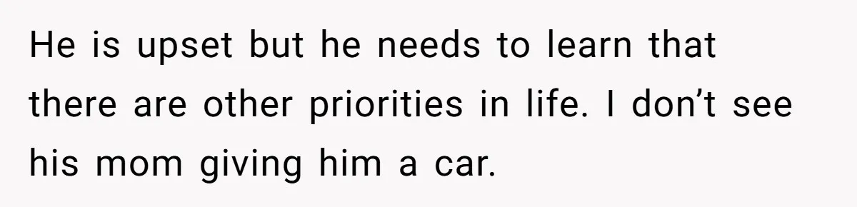 He is upset but he needs to learn that there are other priorities in life. I don’t see his mom giving him a car.