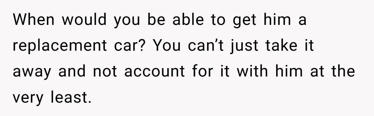 When would you be able to get him a replacement car? You can’t just take it away and not account for it with him at the very least.