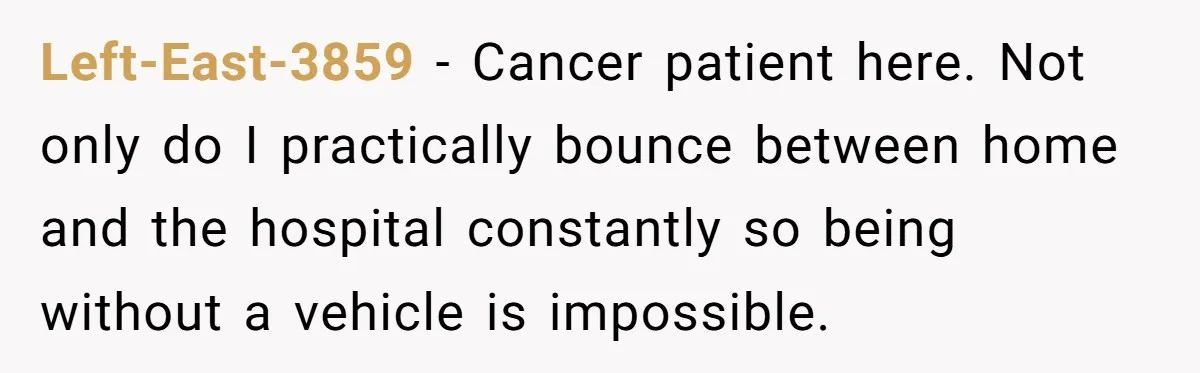Left-East-3859 − Cancer patient here. Not only do I practically bounce between home and the hospital constantly so being without a vehicle is impossible.