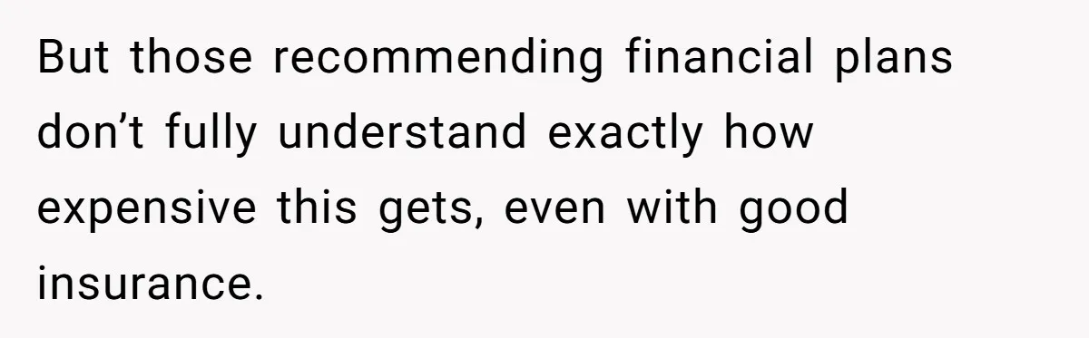 But those recommending financial plans don’t fully understand exactly how expensive this gets, even with good insurance.