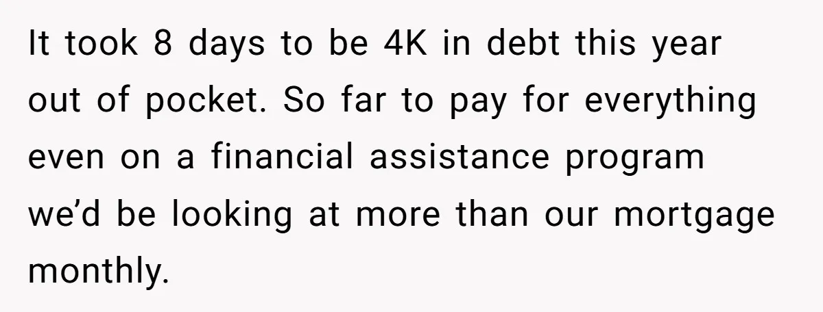 It took 8 days to be 4K in debt this year out of pocket. So far to pay for everything even on a financial assistance program we’d be looking at...