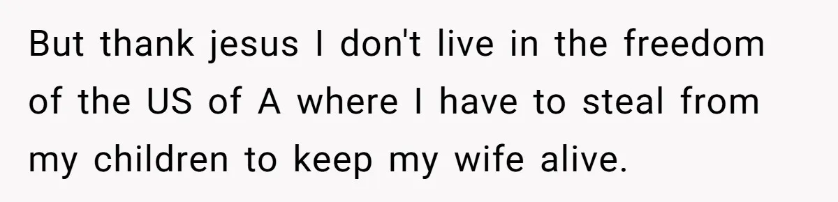 But thank jesus I don't live in the freedom of the US of A where I have to steal from my children to keep my wife alive.