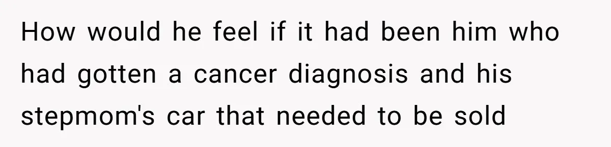 How would he feel if it had been him who had gotten a cancer diagnosis and his stepmom's car that needed to be sold