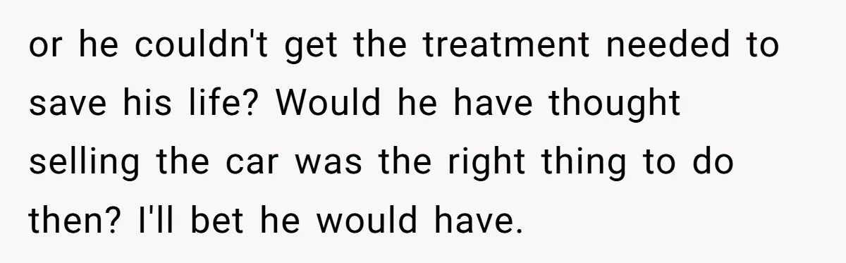 or he couldn't get the treatment needed to save his life? Would he have thought selling the car was the right thing to do then? I'll bet he would have.