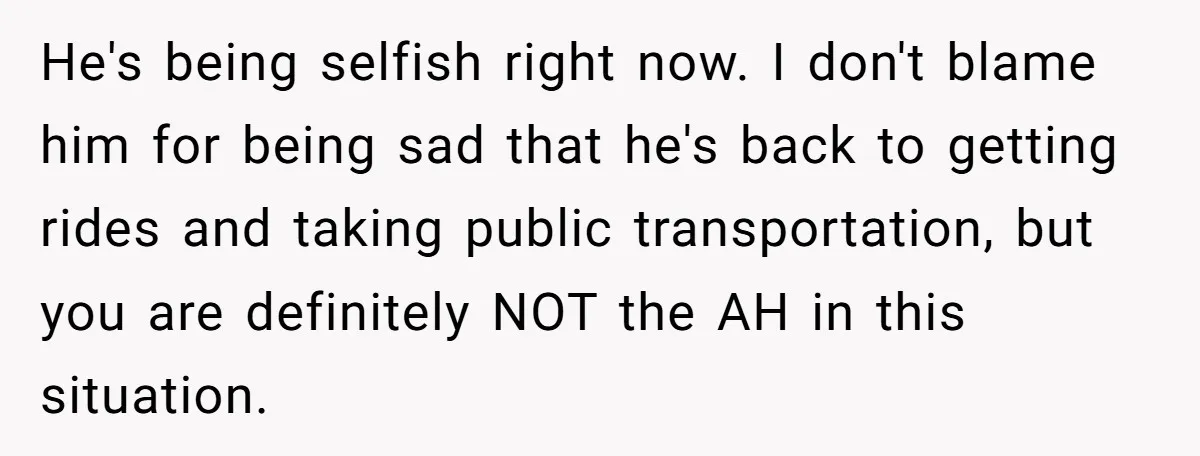 He's being selfish right now. I don't blame him for being sad that he's back to getting rides and taking public transportation, but you are definitely NOT the AH in...