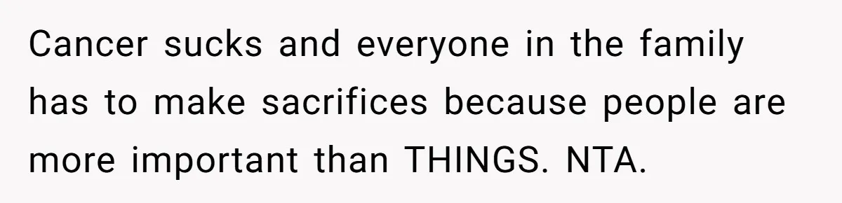 Cancer sucks and everyone in the family has to make sacrifices because people are more important than THINGS. NTA.