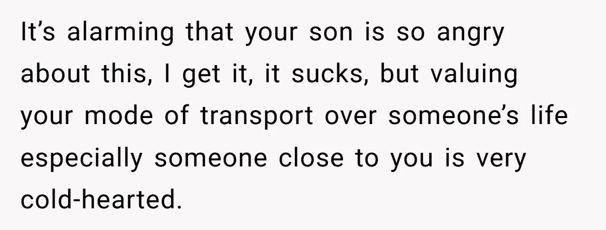 It’s alarming that your son is so angry about this, I get it, it sucks, but valuing your mode of transport over someone’s life especially someone close to you is...