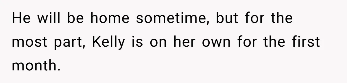 He will be home sometime, but for the most part, Kelly is on her own for the first month.