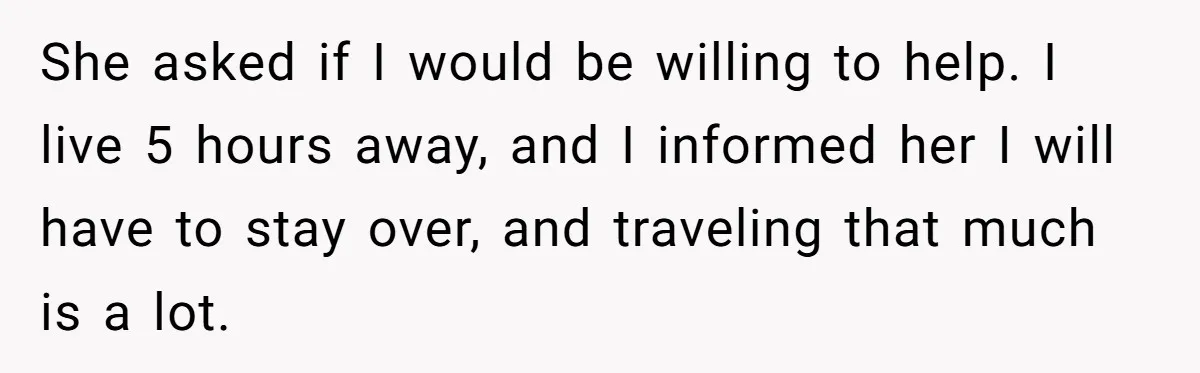 She asked if I would be willing to help. I live 5 hours away, and I informed her I will have to stay over, and traveling that much is a...