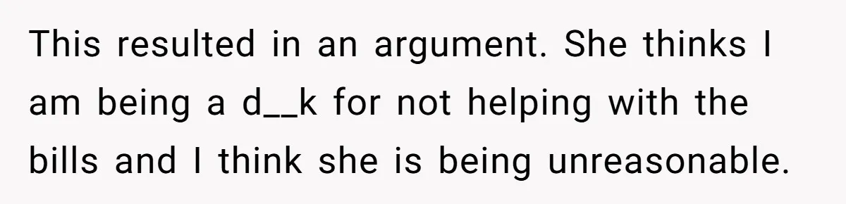 This resulted in an argument. She thinks I am being a d__k for not helping with the bills and I think she is being unreasonable.