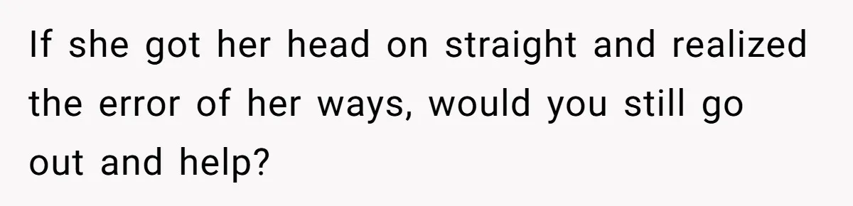 If she got her head on straight and realized the error of her ways, would you still go out and help?