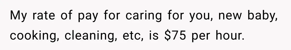 My rate of pay for caring for you, new baby, cooking, cleaning, etc, is $75 per hour.