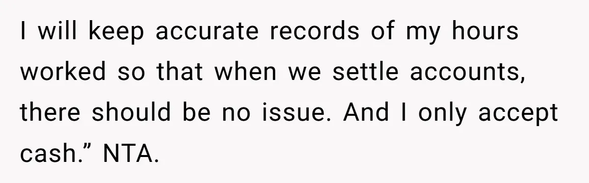 I will keep accurate records of my hours worked so that when we settle accounts, there should be no issue. And I only accept cash.” NTA.
