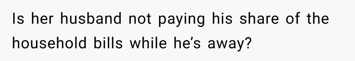 Is her husband not paying his share of the household bills while he’s away?