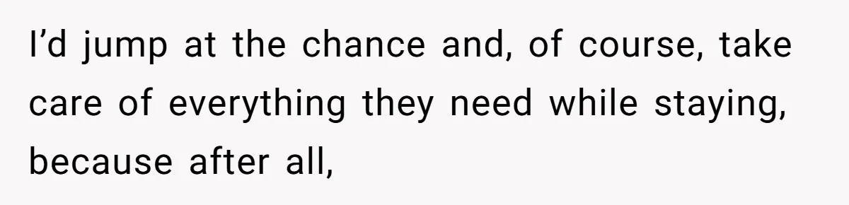 I’d jump at the chance and, of course, take care of everything they need while staying, because after all,
