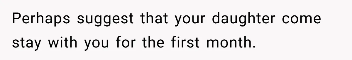 Perhaps suggest that your daughter come stay with you for the first month.