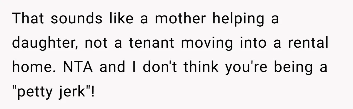 That sounds like a mother helping a daughter, not a tenant moving into a rental home. NTA and I don't think you're being a "petty jerk"!