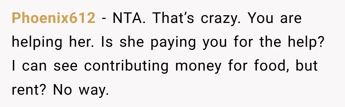 Phoenix612 − NTA. That’s crazy. You are helping her. Is she paying you for the help? I can see contributing money for food, but rent? No way.