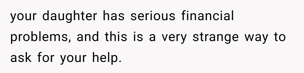 your daughter has serious financial problems, and this is a very strange way to ask for your help.