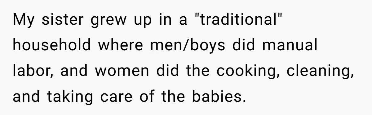 My sister grew up in a "traditional" household where men/boys did manual labor, and women did the cooking, cleaning, and taking care of the babies.