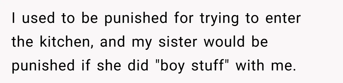 I used to be punished for trying to enter the kitchen, and my sister would be punished if she did "boy stuff" with me.