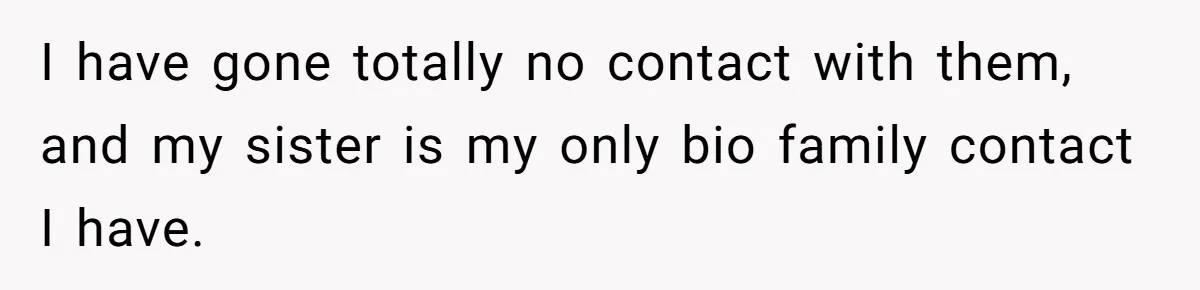 I have gone totally no contact with them, and my sister is my only bio family contact I have.