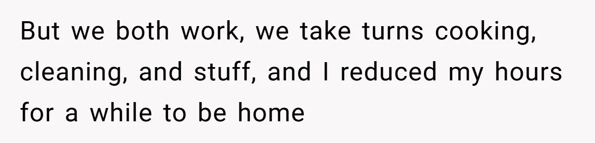But we both work, we take turns cooking, cleaning, and stuff, and I reduced my hours for a while to be home
