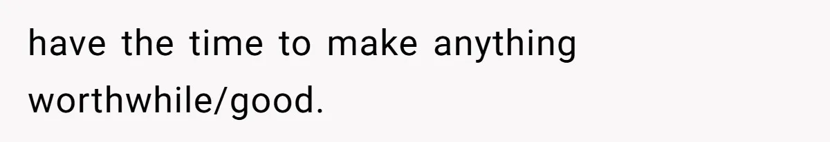 have the time to make anything worthwhile/good.