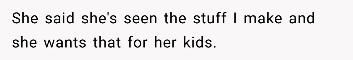 She said she's seen the stuff I make and she wants that for her kids.