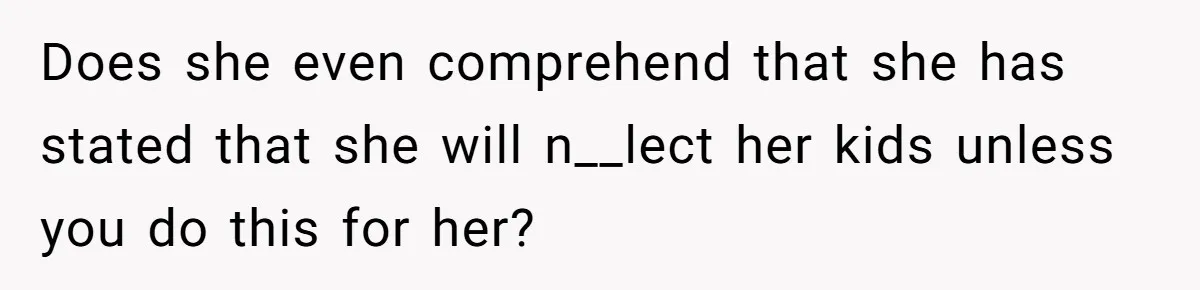 Does she even comprehend that she has stated that she will n__lect her kids unless you do this for her?